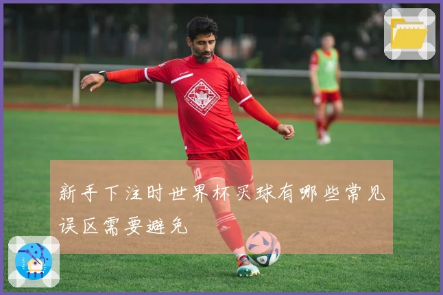 新手下注时世界杯买球有哪些常见误区需要避免